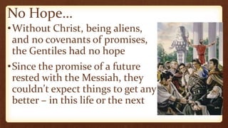No Hope…
•Without Christ, being aliens,
and no covenants of promises,
the Gentiles had no hope
•Since the promise of a future
rested with the Messiah, they
couldn't expect things to get any
better – in this life or the next
 