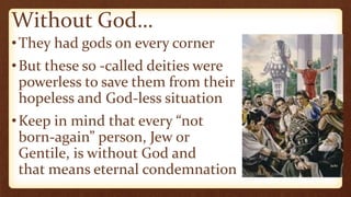 Without God…
•They had gods on every corner
•But these so -called deities were
powerless to save them from their
hopeless and God-less situation
•Keep in mind that every “not
born-again” person, Jew or
Gentile, is without God and
that means eternal condemnation
 