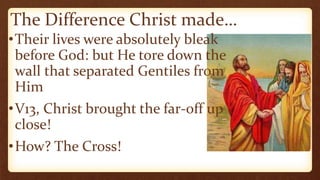 The Difference Christ made…
•Their lives were absolutely bleak
before God: but He tore down the
wall that separated Gentiles from
Him
•V13, Christ brought the far-off up
close!
•How? The Cross!
 