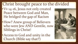 Christ brought peace to the divided
•Vv 14-16, Jesus not only created
Peace between God and Man,
He bridged the gap of Racism
•How? Anew group of Believers
who were Jew AND Gentile, now
Siblings in Christ!
•Access to God and unity in the
Church (Bible say that?)
 