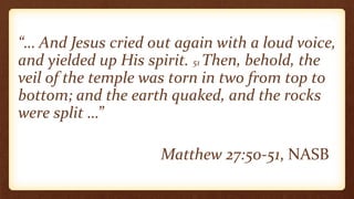 “… And Jesus cried out again with a loud voice,
and yielded up His spirit. 51 Then, behold, the
veil of the temple was torn in two from top to
bottom; and the earth quaked, and the rocks
were split …”
Matthew 27:50-51, NASB
 