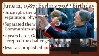 June 12, 1987: Berlin’s 750th Birthday
•Since 1961, the wall stood as an icon of
separation; physical, ideological, political
•Separated the world into two minds:
Communism and Freedom
•2 years Later, Gorbachev
accepted the challenge
•Jesus accomplished more!!
 