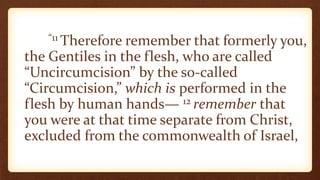 “11 Therefore remember that formerly you,
the Gentiles in the flesh, who are called
“Uncircumcision” by the so-called
“Circumcision,” which is performed in the
flesh by human hands— 12 remember that
you were at that time separate from Christ,
excluded from the commonwealth of Israel,
 