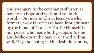 and strangers to the covenants of promise,
having no hope and without God in the
world. 13 But now in Christ Jesus you who
formerly were far off have been brought near
by the blood of Christ. 14 For He Himself is
our peace, who made both groups into one
and broke down the barrier of the dividing
wall, 15 by abolishing in His flesh the enmity,
 