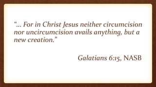 “… For in Christ Jesus neither circumcision
nor uncircumcision avails anything, but a
new creation.”
Galatians 6:15, NASB
 