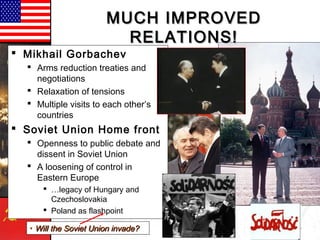 MUCH IMPROVEDMUCH IMPROVED
RELATIONS!RELATIONS!
 Mikhail Gorbachev
 Arms reduction treaties and
negotiations
 Relaxation of tensions
 Multiple visits to each other’s
countries
 Soviet Union Home front
 Openness to public debate and
dissent in Soviet Union
 A loosening of control in
Eastern Europe
 …legacy of Hungary and
Czechoslovakia
 Poland as flashpoint
• Will the Soviet Union invade?Will the Soviet Union invade?
 