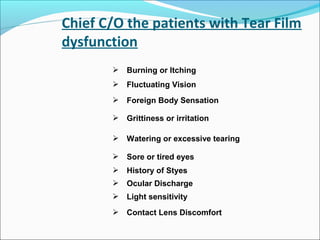 Chief C/O the patients with Tear Film
dysfunction
 Burning or Itching
 Fluctuating Vision
 Foreign Body Sensation
 Grittiness or irritation
 Watering or excessive tearing
 Sore or tired eyes
 History of Styes
 Ocular Discharge
 Light sensitivity
 Contact Lens Discomfort
 