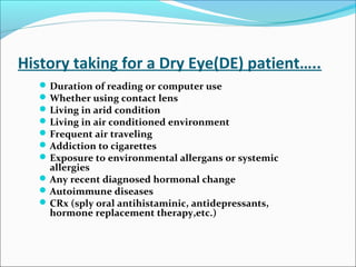 History taking for a Dry Eye(DE) patient…..
Duration of reading or computer use
Whether using contact lens
Living in arid condition
Living in air conditioned environment
Frequent air traveling
Addiction to cigarettes
Exposure to environmental allergans or systemic
allergies
Any recent diagnosed hormonal change
Autoimmune diseases
CRx (sply oral antihistaminic, antidepressants,
hormone replacement therapy,etc.)
 