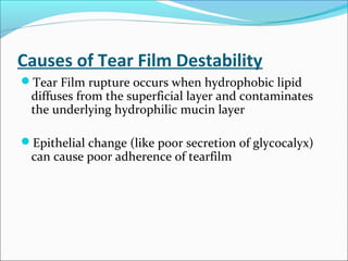Causes of Tear Film Destability
Tear Film rupture occurs when hydrophobic lipid
diffuses from the superficial layer and contaminates
the underlying hydrophilic mucin layer
Epithelial change (like poor secretion of glycocalyx)
can cause poor adherence of tearfilm
 