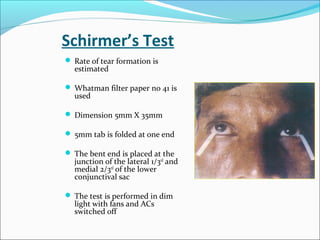 Schirmer’s Test
 Rate of tear formation is
estimated
 Whatman filter paper no 41 is
used
 Dimension 5mm X 35mm
 5mm tab is folded at one end
 The bent end is placed at the
junction of the lateral 1/3rd
and
medial 2/3rd
of the lower
conjunctival sac
 The test is performed in dim
light with fans and ACs
switched off
 