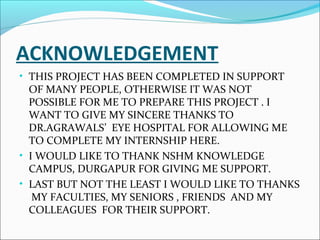 ACKNOWLEDGEMENT
• THIS PROJECT HAS BEEN COMPLETED IN SUPPORT
OF MANY PEOPLE, OTHERWISE IT WAS NOT
POSSIBLE FOR ME TO PREPARE THIS PROJECT . I
WANT TO GIVE MY SINCERE THANKS TO
DR.AGRAWALS’ EYE HOSPITAL FOR ALLOWING ME
TO COMPLETE MY INTERNSHIP HERE.
• I WOULD LIKE TO THANK NSHM KNOWLEDGE
CAMPUS, DURGAPUR FOR GIVING ME SUPPORT.
• LAST BUT NOT THE LEAST I WOULD LIKE TO THANKS
MY FACULTIES, MY SENIORS , FRIENDS AND MY
COLLEAGUES FOR THEIR SUPPORT.
 