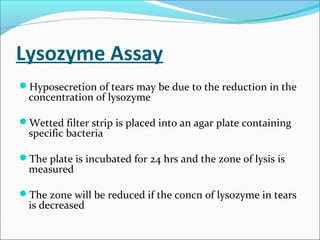 Lysozyme Assay
Hyposecretion of tears may be due to the reduction in the
concentration of lysozyme
Wetted filter strip is placed into an agar plate containing
specific bacteria
The plate is incubated for 24 hrs and the zone of lysis is
measured
The zone will be reduced if the concn of lysozyme in tears
is decreased
 
