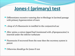 Jones-I (primary) test
Differentiates excessive watering due to blockage in lacrimal passage
with primary hypersecretion of tears
1 drop of 2% fluorescein in instilled in the conjunctival sac
After 5mins a cotton tipped bud (moistened with 4%proparacaine) is
inserted under the inferior turbanate
Fluorescein if recovered from the nose then the excretory system is
patent
Otherwise should go for Jones-II test
 