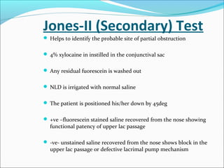 Jones-II (Secondary) Test
 Helps to identify the probable site of partial obstruction
 4% xylocaine in instilled in the conjunctival sac
 Any residual fuorescein is washed out
 NLD is irrigated with normal saline
 The patient is positioned his/her down by 45deg
 +ve –fluorescein stained saline recovered from the nose showing
functional patency of upper lac passage
 -ve- unstained saline recovered from the nose shows block in the
upper lac passage or defective lacrimal pump mechanism
 