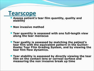 Tearscope
Assess patient's tear film quantity, quality and
stability
Non invasive method
Tear quantity is assessed with one full-length view
along the tear meniscus
Tear quality is assessed by matching the patient's
tear film with the equivalent pattern in the Guillon-
Keeler Tear Film Grading System, and by viewing the
tear film flow dynamics.
Tear stability is assessed by directly viewing the tear
film on the contact lens or corneal surface and
measuring the non invasive break up time
 
