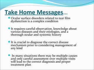 Take Home Messages…
Ocular surface disorders related to tear film
dysfunction is a complex condition
It requires careful observation, knowledge about
various diseases and their etiologies, and a
thorough ocular and systemic history
It is crucial to diagnose the correct disease
mechanism prior to considering management of
any kind
 In many situations there may be multiple causes
and only careful assessment over multiple visits
will lead to the correct diagnosis and proper
treatment plan
 