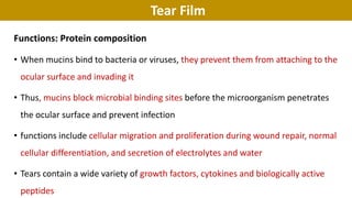 Tear Film
Functions: Protein composition
• When mucins bind to bacteria or viruses, they prevent them from attaching to the
ocular surface and invading it
• Thus, mucins block microbial binding sites before the microorganism penetrates
the ocular surface and prevent infection
• functions include cellular migration and proliferation during wound repair, normal
cellular differentiation, and secretion of electrolytes and water
• Tears contain a wide variety of growth factors, cytokines and biologically active
peptides
 