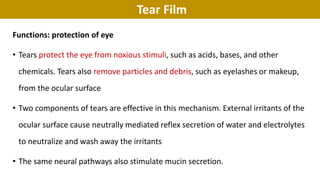 Tear Film
Functions: protection of eye
• Tears protect the eye from noxious stimuli, such as acids, bases, and other
chemicals. Tears also remove particles and debris, such as eyelashes or makeup,
from the ocular surface
• Two components of tears are effective in this mechanism. External irritants of the
ocular surface cause neutrally mediated reflex secretion of water and electrolytes
to neutralize and wash away the irritants
• The same neural pathways also stimulate mucin secretion.
 