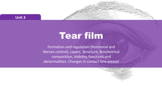 Tear film
Unit 3
Formation and regulation (Hormonal and
Nerves control), Layers, Structure, Biochemical
composition, stability, functions and
abnormalities. Changes in contact lens wearer
 