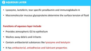 2 AQUEOUS LAYER
• Lysozyme, lactoferin, tear specific prealbumin and immunoglobulin A
• Macromolecular mucous glycoproteins determine the surface tension of fluid
Functions of aqueous layer include
• Provides atmospheric O2 to epithelium
• Washes away debris and irritants
• Contain antibacterial substances like lysozyme and betalysin
• It has antibacterial, antiadhesive and lubricant properties
 