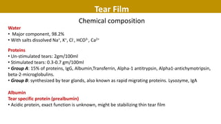 Tear Film
Chemical composition
Water
• Major component, 98.2%
• With salts dissolved Na+, K+, Cl-, HCO3-, Ca2+
Proteins
• Un-stimulated tears: 2gm/100ml
• Stimulated tears: 0.3-0.7 gm/100ml
• Group A: 15% of proteins, IgG, Albumin,Transferrin, Alpha-1 antitrypsin, Alpha1-antichymotripsin,
beta-2-microglobulins.
• Group B: synthesized by tear glands, also known as rapid migrating proteins. Lysozyme, IgA
Albumin
Tear specific protein (prealbumin)
• Acidic protein, exact function is unknown, might be stabilizing thin tear film
 
