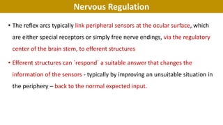 Nervous Regulation
• The reflex arcs typically link peripheral sensors at the ocular surface, which
are either special receptors or simply free nerve endings, via the regulatory
center of the brain stem, to efferent structures
• Efferent structures can ´respond´ a suitable answer that changes the
information of the sensors - typically by improving an unsuitable situation in
the periphery – back to the normal expected input.
 