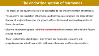 The endocrine system of hormones
• The organs of the ocular surface are all connected to the endocrine system of hormones
• This concerns the circulation of hormones and hormone precursors in the blood stream
that are of major influence for the growth, differentiation and functional regulation of
the ocular surface.
• Of prime importance appear to be the sex hormones but numerous other soluble factors
are also relevant
• ´Male´ sex hormones (androgens) and ´female´ sex hormones (estrogens and
progesterons) are actually present in both sexes - however in different proportions.
 