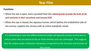 Tear Film
Functions
• When the eye is open, tears secreted from the orbital glands provide the bulk of O2
and nutrients in their secretions and remove CO2
• When the eye is closed, the aqueous humor, which bathes the endothelial side of
the cornea, supplies the cornea with its entire metabolic needs.
It is interesting to note that differentiated (multiple‐cell layered) corneas survive best in
culture when they are placed at the air–fluid interface and not submerged . This suggests
that the unique ocular surface/air interaction is important to the structure and function of
the cornea.
 
