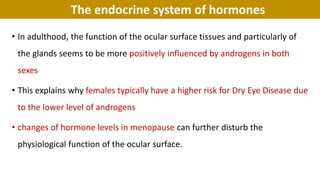 The endocrine system of hormones
• In adulthood, the function of the ocular surface tissues and particularly of
the glands seems to be more positively influenced by androgens in both
sexes
• This explains why females typically have a higher risk for Dry Eye Disease due
to the lower level of androgens
• changes of hormone levels in menopause can further disturb the
physiological function of the ocular surface.
 