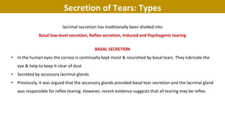 lacrimal secretion has traditionally been divided into
Basal low-level secretion, Reflex secretion, Induced and Psychogenic tearing
BASAL SECRETION
• In the human eyes the cornea is continually kept moist & nourished by basal tears. They lubricate the
eye & help to keep it clear of dust
• Secreted by accessory lacrimal glands
• Previously, it was argued that the accessory glands provided basal tear secretion and the lacrimal gland
was responsible for reflex tearing. However, recent evidence suggests that all tearing may be reflex.
Secretion of Tears: Types
 