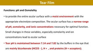 Tear Film
Functions: pH and Osmolality
• to provide the entire ocular surface with a moist environment with the
appropriate electrolyte composition. The ocular surface has a narrow range
of pH, osmolarity, and ionic concentrations necessary for optimal function.
Small changes in these variables, especially osmolarity and ion
concentrations lead to ocular surface
• Tear pH is maintained between 7.14 and 7.82 by the buffers in the eye that
are mainly bicarbonate (HCO3 - ), H + , and proteins (H + acceptors).
 