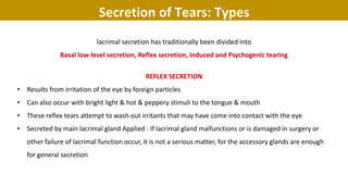 lacrimal secretion has traditionally been divided into
Basal low-level secretion, Reflex secretion, Induced and Psychogenic tearing
REFLEX SECRETION
• Results from irritation of the eye by foreign particles
• Can also occur with bright light & hot & peppery stimuli to the tongue & mouth
• These reflex tears attempt to wash out irritants that may have come into contact with the eye
• Secreted by main lacrimal gland Applied : If lacrimal gland malfunctions or is damaged in surgery or
other failure of lacrimal function occur, it is not a serious matter, for the accessory glands are enough
for general secretion
Secretion of Tears: Types
 