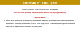 lacrimal secretion has traditionally been divided into
Basal low-level secretion, Reflex secretion, Induced and Psychogenic tearing
Induced tearing
• which often develops as an allergically or chemically mediated response to local irritants or by direct
nonsynaptic parasympathomimetic action of some drugs on the cAMP-dependent signal transduction
pathways in the secretory cells of the lacrimal glands
Secretion of Tears: Types
 