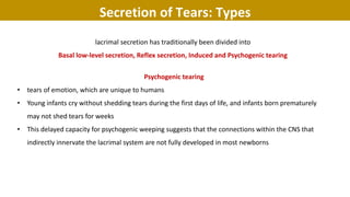 lacrimal secretion has traditionally been divided into
Basal low-level secretion, Reflex secretion, Induced and Psychogenic tearing
Psychogenic tearing
• tears of emotion, which are unique to humans
• Young infants cry without shedding tears during the first days of life, and infants born prematurely
may not shed tears for weeks
• This delayed capacity for psychogenic weeping suggests that the connections within the CNS that
indirectly innervate the lacrimal system are not fully developed in most newborns
Secretion of Tears: Types
 