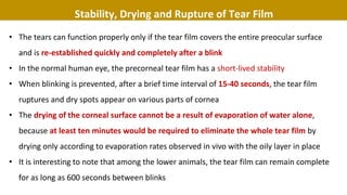 Stability, Drying and Rupture of Tear Film
• The tears can function properly only if the tear film covers the entire preocular surface
and is re-established quickly and completely after a blink
• In the normal human eye, the precorneal tear film has a short-lived stability
• When blinking is prevented, after a brief time interval of 15-40 seconds, the tear film
ruptures and dry spots appear on various parts of cornea
• The drying of the corneal surface cannot be a result of evaporation of water alone,
because at least ten minutes would be required to eliminate the whole tear film by
drying only according to evaporation rates observed in vivo with the oily layer in place
• It is interesting to note that among the lower animals, the tear film can remain complete
for as long as 600 seconds between blinks
 