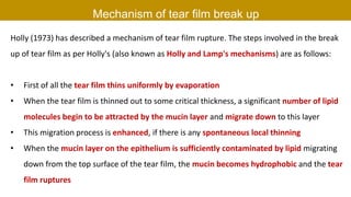 Mechanism of tear film break up
Holly (1973) has described a mechanism of tear film rupture. The steps involved in the break
up of tear film as per Holly's (also known as Holly and Lamp's mechanisms) are as follows:
• First of all the tear film thins uniformly by evaporation
• When the tear film is thinned out to some critical thickness, a significant number of lipid
molecules begin to be attracted by the mucin layer and migrate down to this layer
• This migration process is enhanced, if there is any spontaneous local thinning
• When the mucin layer on the epithelium is sufficiently contaminated by lipid migrating
down from the top surface of the tear film, the mucin becomes hydrophobic and the tear
film ruptures
 