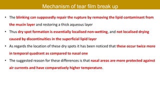 Mechanism of tear film break up
• The blinking can supposedly repair the rupture by removing the lipid contaminant from
the mucin layer and restoring a thick aqueous layer
• Thus dry spot formation is essentially localised non-wetting, and not localised drying
caused by discontinuities in the superficial lipid layer
• As regards the location of these dry spots it has been noticed that these occur twice more
in temporal quadrant as compared to nasal one
• The suggested reason for these differences is that nasal areas are more protected against
air currents and have comparatively higher temperature.
 