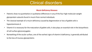 Mucin Deficiency Diseases
• Patients show no quantitative or qualitative differences in any of the four high-molecular-weight
glycoprotein subunits found in mucin from normal individuals
• The classical example of a mucin deficiency caused by degeneration or loss of goblet cells is
hypovitaminosis A
• Vitamin A is necessary for the maturation of goblet cells; it also plays an essential role in the biosynthesis
of cell surface glycoconjugates
• Nonwetting of the ocular surface, one of the earliest signs of vitamin A deficiency, is generally attributed
to the loss of mucous glycoproteins
Clinical disorders
 