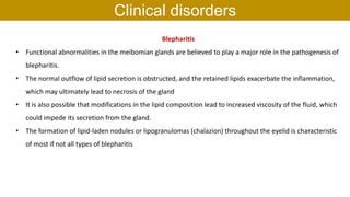 Blepharitis
• Functional abnormalities in the meibomian glands are believed to play a major role in the pathogenesis of
blepharitis.
• The normal outflow of lipid secretion is obstructed, and the retained lipids exacerbate the inflammation,
which may ultimately lead to necrosis of the gland
• It is also possible that modifications in the lipid composition lead to increased viscosity of the fluid, which
could impede its secretion from the gland.
• The formation of lipid-laden nodules or lipogranulomas (chalazion) throughout the eyelid is characteristic
of most if not all types of blepharitis
Clinical disorders
 