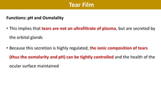 Tear Film
Functions: pH and Osmolality
• This implies that tears are not an ultrafiltrate of plasma, but are secreted by
the orbital glands
• Because this secretion is highly regulated, the ionic composition of tears
(thus the osmolarity and pH) can be tightly controlled and the health of the
ocular surface maintained
 
