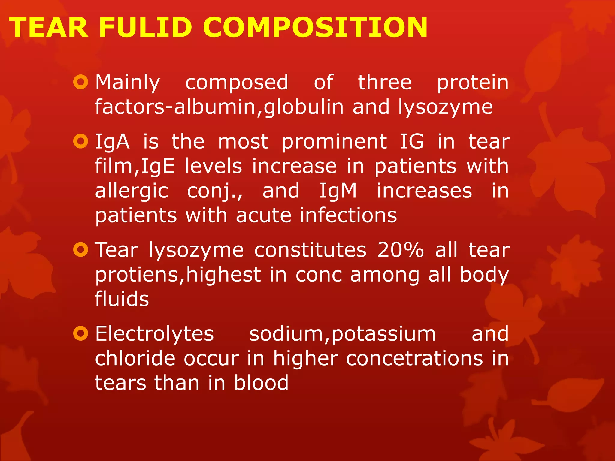 TEAR FULID COMPOSITION
 Mainly composed of three protein
factors-albumin,globulin and lysozyme
 IgA is the most prominent IG in tear
film,IgE levels increase in patients with
allergic conj., and IgM increases in
patients with acute infections
 Tear lysozyme constitutes 20% all tear
protiens,highest in conc among all body
fluids
 Electrolytes sodium,potassium and
chloride occur in higher concetrations in
tears than in blood
 