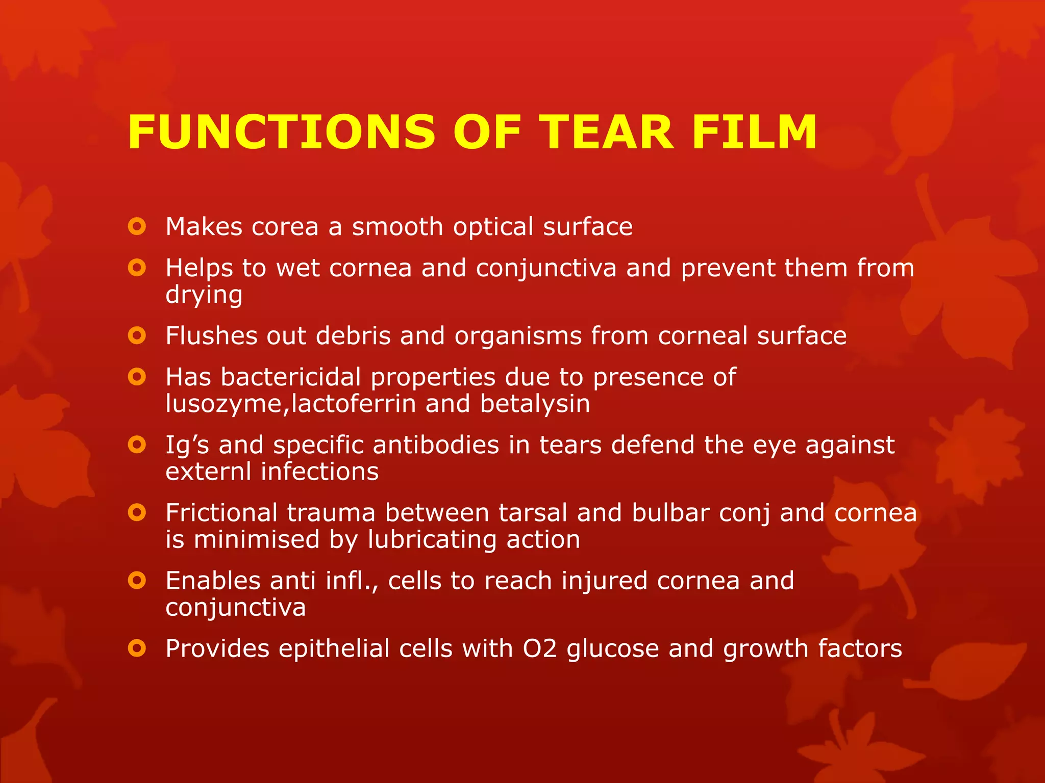 FUNCTIONS OF TEAR FILM
 Makes corea a smooth optical surface
 Helps to wet cornea and conjunctiva and prevent them from
drying
 Flushes out debris and organisms from corneal surface
 Has bactericidal properties due to presence of
lusozyme,lactoferrin and betalysin
 Ig’s and specific antibodies in tears defend the eye against
externl infections
 Frictional trauma between tarsal and bulbar conj and cornea
is minimised by lubricating action
 Enables anti infl., cells to reach injured cornea and
conjunctiva
 Provides epithelial cells with O2 glucose and growth factors
 