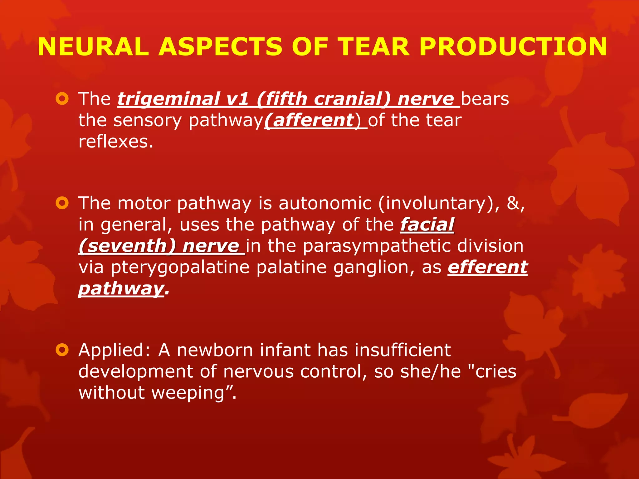 NEURAL ASPECTS OF TEAR PRODUCTION
 The trigeminal v1 (fifth cranial) nerve bears
the sensory pathway(afferent) of the tear
reflexes.
 The motor pathway is autonomic (involuntary), &,
in general, uses the pathway of the facial
(seventh) nerve in the parasympathetic division
via pterygopalatine palatine ganglion, as efferent
pathway.
 Applied: A newborn infant has insufficient
development of nervous control, so she/he "cries
without weeping”.
 