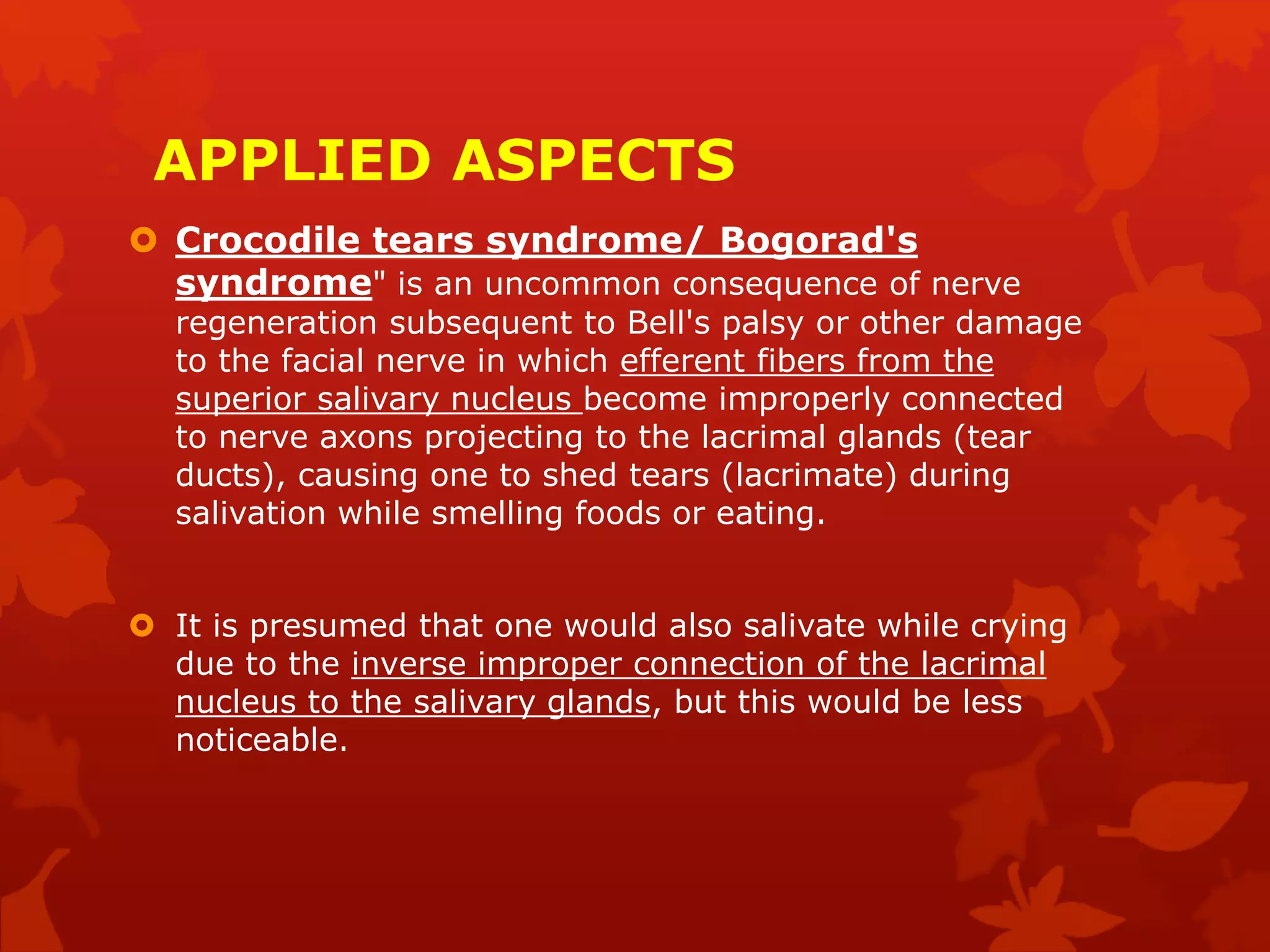 APPLIED ASPECTS
 Crocodile tears syndrome/ Bogorad's
syndrome" is an uncommon consequence of nerve
regeneration subsequent to Bell's palsy or other damage
to the facial nerve in which efferent fibers from the
superior salivary nucleus become improperly connected
to nerve axons projecting to the lacrimal glands (tear
ducts), causing one to shed tears (lacrimate) during
salivation while smelling foods or eating.
 It is presumed that one would also salivate while crying
due to the inverse improper connection of the lacrimal
nucleus to the salivary glands, but this would be less
noticeable.
 