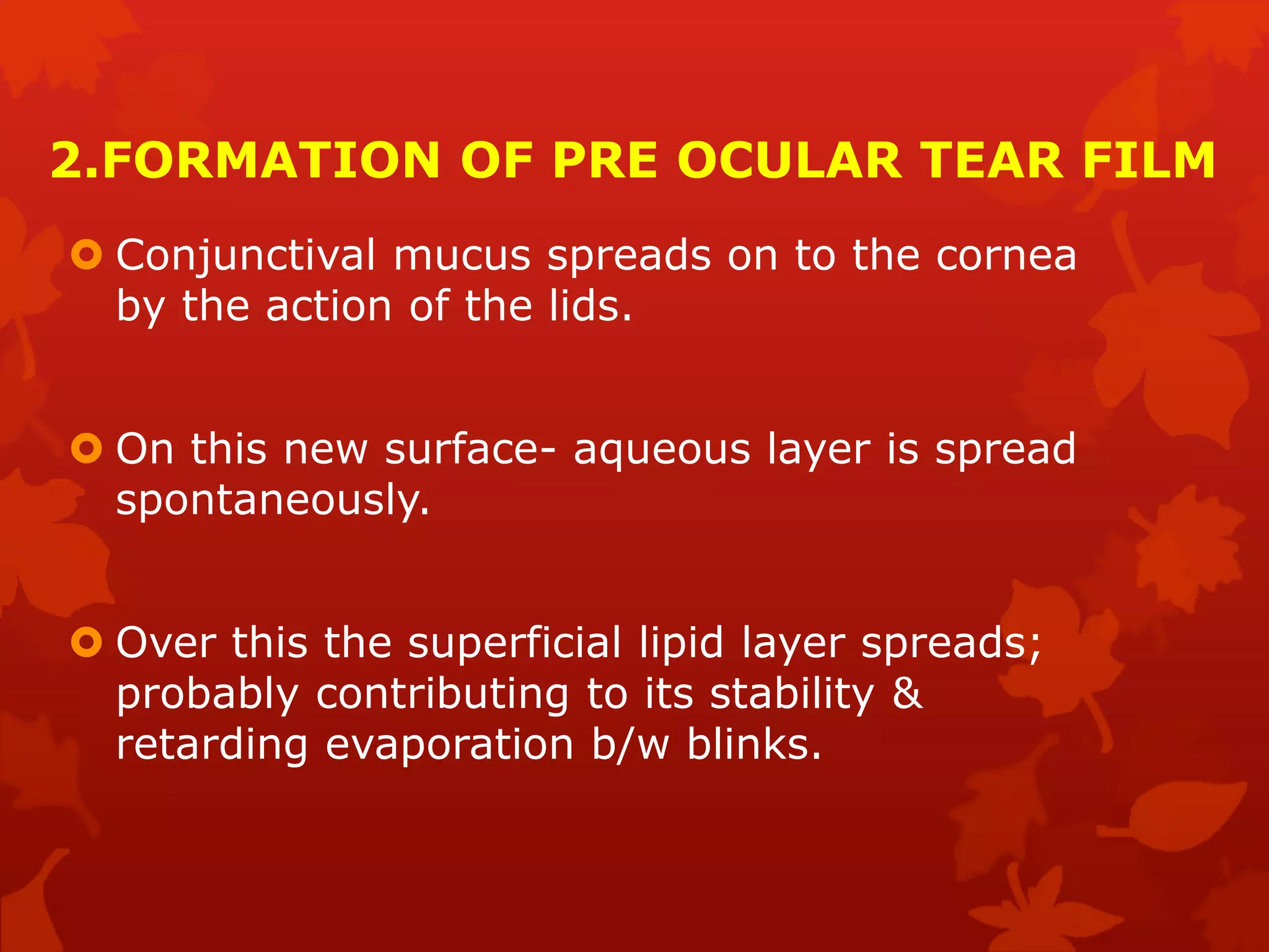2.FORMATION OF PRE OCULAR TEAR FILM
 Conjunctival mucus spreads on to the cornea
by the action of the lids.
 On this new surface- aqueous layer is spread
spontaneously.
 Over this the superficial lipid layer spreads;
probably contributing to its stability &
retarding evaporation b/w blinks.
 