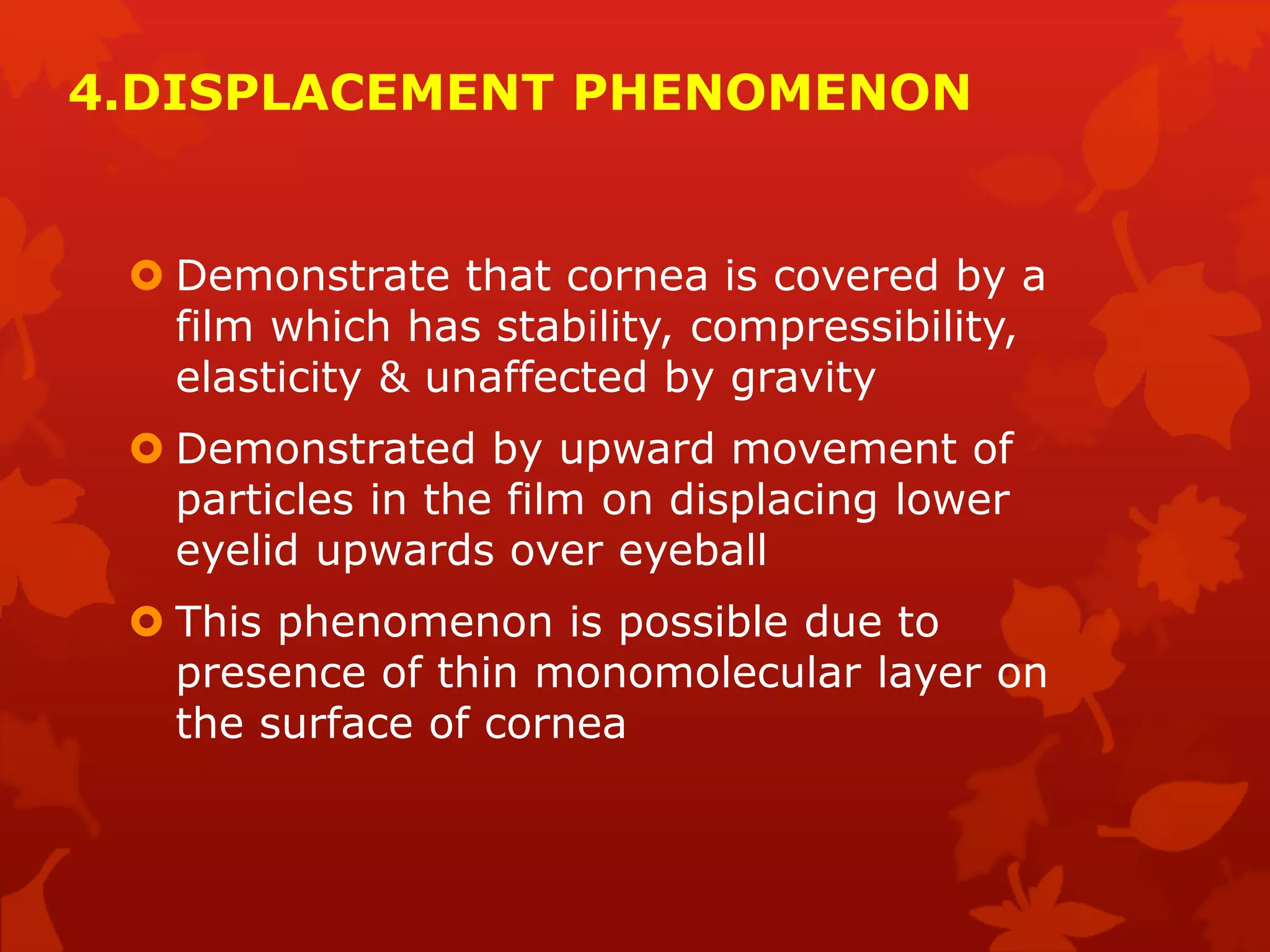 4.DISPLACEMENT PHENOMENON
 Demonstrate that cornea is covered by a
film which has stability, compressibility,
elasticity & unaffected by gravity
 Demonstrated by upward movement of
particles in the film on displacing lower
eyelid upwards over eyeball
 This phenomenon is possible due to
presence of thin monomolecular layer on
the surface of cornea
 