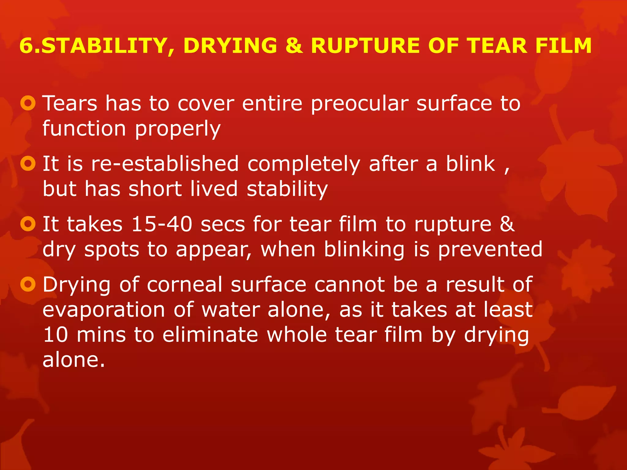 6.STABILITY, DRYING & RUPTURE OF TEAR FILM
 Tears has to cover entire preocular surface to
function properly
 It is re-established completely after a blink ,
but has short lived stability
 It takes 15-40 secs for tear film to rupture &
dry spots to appear, when blinking is prevented
 Drying of corneal surface cannot be a result of
evaporation of water alone, as it takes at least
10 mins to eliminate whole tear film by drying
alone.
 
