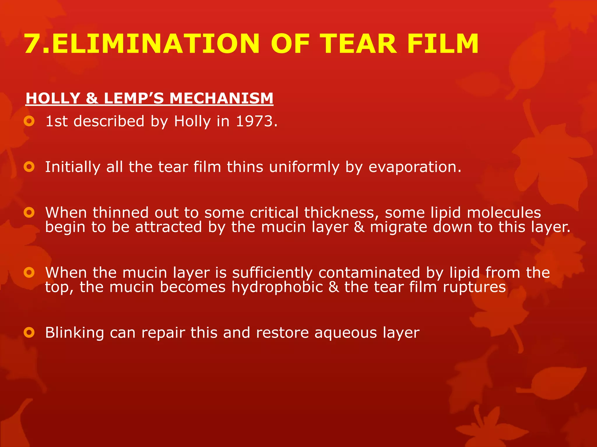 7.ELIMINATION OF TEAR FILM
HOLLY & LEMP’S MECHANISM
 1st described by Holly in 1973.
 Initially all the tear film thins uniformly by evaporation.
 When thinned out to some critical thickness, some lipid molecules
begin to be attracted by the mucin layer & migrate down to this layer.
 When the mucin layer is sufficiently contaminated by lipid from the
top, the mucin becomes hydrophobic & the tear film ruptures
 Blinking can repair this and restore aqueous layer
 