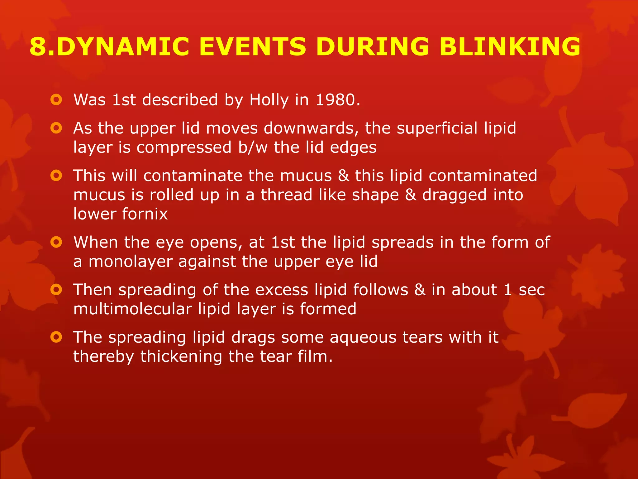 8.DYNAMIC EVENTS DURING BLINKING
 Was 1st described by Holly in 1980.
 As the upper lid moves downwards, the superficial lipid
layer is compressed b/w the lid edges
 This will contaminate the mucus & this lipid contaminated
mucus is rolled up in a thread like shape & dragged into
lower fornix
 When the eye opens, at 1st the lipid spreads in the form of
a monolayer against the upper eye lid
 Then spreading of the excess lipid follows & in about 1 sec
multimolecular lipid layer is formed
 The spreading lipid drags some aqueous tears with it
thereby thickening the tear film.
 