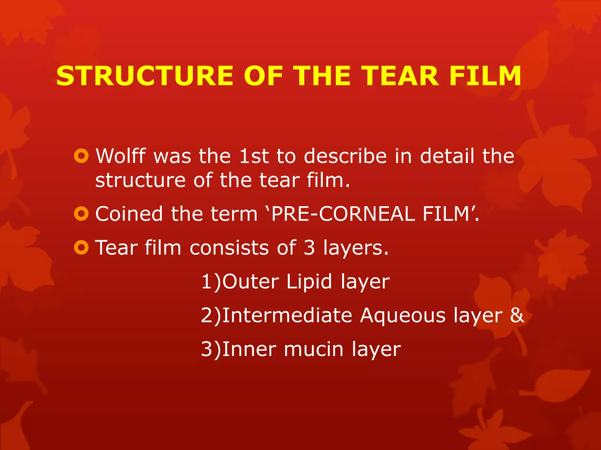 STRUCTURE OF THE TEAR FILM
 Wolff was the 1st to describe in detail the
structure of the tear film.
 Coined the term ‘PRE-CORNEAL FILM’.
 Tear film consists of 3 layers.
1)Outer Lipid layer
2)Intermediate Aqueous layer &
3)Inner mucin layer
 